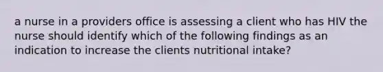 a nurse in a providers office is assessing a client who has HIV the nurse should identify which of the following findings as an indication to increase the clients nutritional intake?