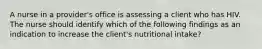 A nurse in a provider's office is assessing a client who has HIV. The nurse should identify which of the following findings as an indication to increase the client's nutritional intake?