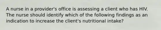 A nurse in a provider's office is assessing a client who has HIV. The nurse should identify which of the following findings as an indication to increase the client's nutritional intake?