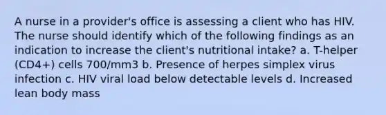 A nurse in a provider's office is assessing a client who has HIV. The nurse should identify which of the following findings as an indication to increase the client's nutritional intake? a. T-helper (CD4+) cells 700/mm3 b. Presence of herpes simplex virus infection c. HIV viral load below detectable levels d. Increased lean body mass