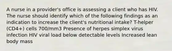 A nurse in a provider's office is assessing a client who has HIV. The nurse should identify which of the following findings as an indication to increase the client's nutritional intake? T-helper (CD4+) cells 700/mm3 Presence of herpes simplex virus infection HIV viral load below detectable levels Increased lean body mass