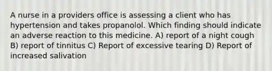 A nurse in a providers office is assessing a client who has hypertension and takes propanolol. Which finding should indicate an adverse reaction to this medicine. A) report of a night cough B) report of tinnitus C) Report of excessive tearing D) Report of increased salivation