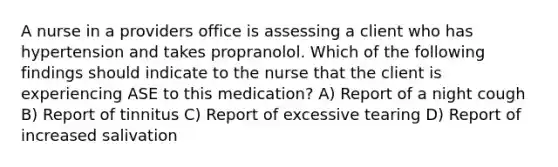 A nurse in a providers office is assessing a client who has hypertension and takes propranolol. Which of the following findings should indicate to the nurse that the client is experiencing ASE to this medication? A) Report of a night cough B) Report of tinnitus C) Report of excessive tearing D) Report of increased salivation