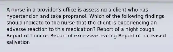 A nurse in a provider's office is assessing a client who has hypertension and take propranol. Which of the following findings should indicate to the nurse that the client is experiencing an adverse reaction to this medication? Report of a night cough Report of tinnitus Report of excessive tearing Report of increased salivation