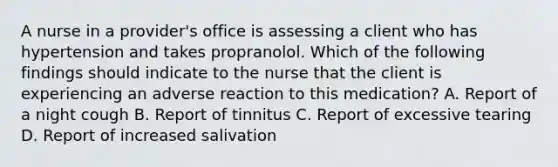 A nurse in a provider's office is assessing a client who has hypertension and takes propranolol. Which of the following findings should indicate to the nurse that the client is experiencing an adverse reaction to this medication? A. Report of a night cough B. Report of tinnitus C. Report of excessive tearing D. Report of increased salivation