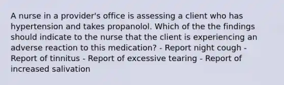 A nurse in a provider's office is assessing a client who has hypertension and takes propanolol. Which of the the findings should indicate to the nurse that the client is experiencing an adverse reaction to this medication? - Report night cough - Report of tinnitus - Report of excessive tearing - Report of increased salivation