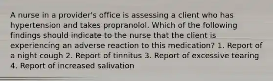 A nurse in a provider's office is assessing a client who has hypertension and takes propranolol. Which of the following findings should indicate to the nurse that the client is experiencing an adverse reaction to this medication? 1. Report of a night cough 2. Report of tinnitus 3. Report of excessive tearing 4. Report of increased salivation