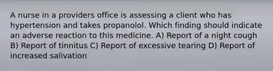 A nurse in a providers office is assessing a client who has hypertension and takes propanolol. Which finding should indicate an adverse reaction to this medicine. A) Report of a night cough B) Report of tinnitus C) Report of excessive tearing D) Report of increased salivation