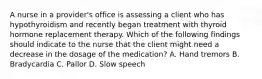 A nurse in a provider's office is assessing a client who has hypothyroidism and recently began treatment with thyroid hormone replacement therapy. Which of the following findings should indicate to the nurse that the client might need a decrease in the dosage of the medication? A. Hand tremors B. Bradycardia C. Pallor D. Slow speech