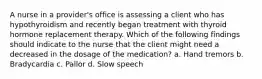 A nurse in a provider's office is assessing a client who has hypothyroidism and recently began treatment with thyroid hormone replacement therapy. Which of the following findings should indicate to the nurse that the client might need a decreased in the dosage of the medication? a. Hand tremors b. Bradycardia c. Pallor d. Slow speech