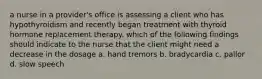 a nurse in a provider's office is assessing a client who has hypothyroidism and recently began treatment with thyroid hormone replacement therapy. which of the following findings should indicate to the nurse that the client might need a decrease in the dosage a. hand tremors b. bradycardia c. pallor d. slow speech