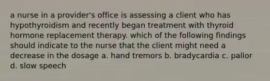 a nurse in a provider's office is assessing a client who has hypothyroidism and recently began treatment with thyroid hormone replacement therapy. which of the following findings should indicate to the nurse that the client might need a decrease in the dosage a. hand tremors b. bradycardia c. pallor d. slow speech