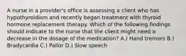 A nurse in a provider's office is assessing a client who has hypothyroidism and recently began treatment with thyroid hormone replacement therapy. Which of the following findings should indicate to the nurse that the client might need a decrease in the dosage of the medication? A.) Hand tremors B.) Bradycardia C.) Pallor D.) Slow speech