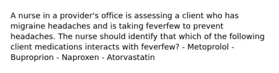 A nurse in a provider's office is assessing a client who has migraine headaches and is taking feverfew to prevent headaches. The nurse should identify that which of the following client medications interacts with feverfew? - Metoprolol - Buproprion - Naproxen - Atorvastatin