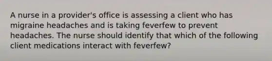 A nurse in a provider's office is assessing a client who has migraine headaches and is taking feverfew to prevent headaches. The nurse should identify that which of the following client medications interact with feverfew?