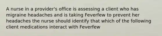 A nurse in a provider's office is assessing a client who has migraine headaches and is taking Feverfew to prevent her headaches the nurse should identify that which of the following client medications interact with Feverfew