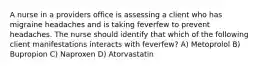 A nurse in a providers office is assessing a client who has migraine headaches and is taking feverfew to prevent headaches. The nurse should identify that which of the following client manifestations interacts with feverfew? A) Metoprolol B) Bupropion C) Naproxen D) Atorvastatin