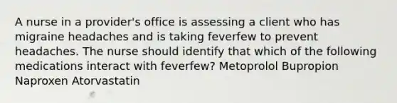 A nurse in a provider's office is assessing a client who has migraine headaches and is taking feverfew to prevent headaches. The nurse should identify that which of the following medications interact with feverfew? Metoprolol Bupropion Naproxen Atorvastatin