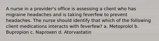 A nurse in a provider's office is assessing a client who has migraine headaches and is taking feverfew to prevent headaches. The nurse should identify that which of the following client medications interacts with feverfew? a. Metoprolol b. Bupropion c. Naproxen d. Atorvastatin