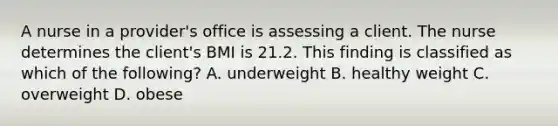 A nurse in a provider's office is assessing a client. The nurse determines the client's BMI is 21.2. This finding is classified as which of the following? A. underweight B. healthy weight C. overweight D. obese