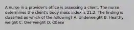 A nurse in a provider's office is assessing a client. The nurse determines the client's body mass index is 21.2. The finding is classified as which of the following? A. Underweight B. Healthy weight C. Overweight D. Obese