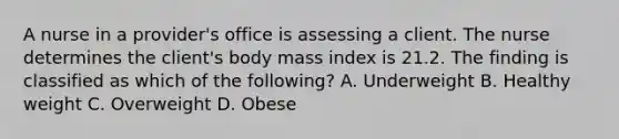 A nurse in a provider's office is assessing a client. The nurse determines the client's body mass index is 21.2. The finding is classified as which of the following? A. Underweight B. Healthy weight C. Overweight D. Obese