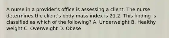 A nurse in a provider's office is assessing a client. The nurse determines the client's body mass index is 21.2. This finding is classified as which of the following? A. Underweight B. Healthy weight C. Overweight D. Obese