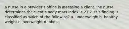 a nurse in a provider's office is assessing a client. the nurse determines the client's body mass index is 21.2. this finding is classified as which of the following? a. underweight b. healthy weight c. overweight d. obese