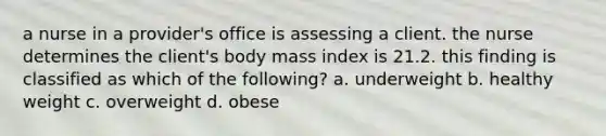 a nurse in a provider's office is assessing a client. the nurse determines the client's body mass index is 21.2. this finding is classified as which of the following? a. underweight b. healthy weight c. overweight d. obese