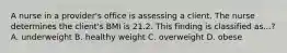 A nurse in a provider's office is assessing a client. The nurse determines the client's BMI is 21.2. This finding is classified as...? A. underweight B. healthy weight C. overweight D. obese