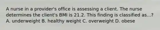 A nurse in a provider's office is assessing a client. The nurse determines the client's BMI is 21.2. This finding is classified as...? A. underweight B. healthy weight C. overweight D. obese