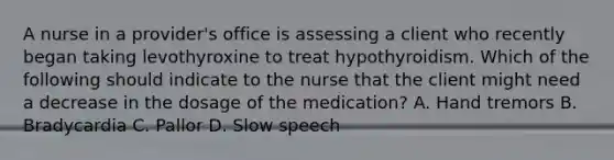 A nurse in a provider's office is assessing a client who recently began taking levothyroxine to treat hypothyroidism. Which of the following should indicate to the nurse that the client might need a decrease in the dosage of the medication? A. Hand tremors B. Bradycardia C. Pallor D. Slow speech