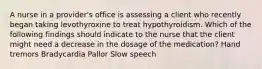 A nurse in a provider's office is assessing a client who recently began taking levothyroxine to treat hypothyroidism. Which of the following findings should indicate to the nurse that the client might need a decrease in the dosage of the medication? Hand tremors Bradycardia Pallor Slow speech