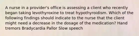 A nurse in a provider's office is assessing a client who recently began taking levothyroxine to treat hypothyroidism. Which of the following findings should indicate to the nurse that the client might need a decrease in the dosage of the medication? Hand tremors Bradycardia Pallor Slow speech