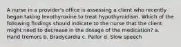 A nurse in a provider's office is assessing a client who recently began taking levothyroxine to treat hypothyroidism. Which of the following findings should indicate to the nurse that the client might need to decrease in the dosage of the medication? a. Hand tremors b. Bradycardia c. Pallor d. Slow speech