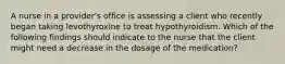 A nurse in a provider's office is assessing a client who recently began taking levothyroxine to treat hypothyroidism. Which of the following findings should indicate to the nurse that the client might need a decrease in the dosage of the medication?