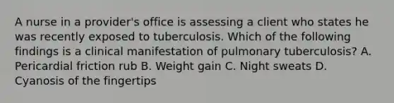 A nurse in a provider's office is assessing a client who states he was recently exposed to tuberculosis. Which of the following findings is a clinical manifestation of pulmonary tuberculosis? A. Pericardial friction rub B. Weight gain C. Night sweats D. Cyanosis of the fingertips