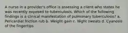 A nurse in a provider's office is assessing a client who states he was recently exposed to tuberculosis. Which of the following findings is a clinical manifestation of pulmonary tuberculosis? a. Pericardial friction rub b. Weight gain c. Night sweats d. Cyanosis of the fingertips