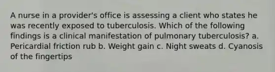 A nurse in a provider's office is assessing a client who states he was recently exposed to tuberculosis. Which of the following findings is a clinical manifestation of pulmonary tuberculosis? a. Pericardial friction rub b. Weight gain c. Night sweats d. Cyanosis of the fingertips