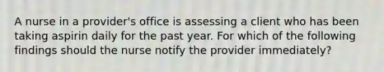 A nurse in a provider's office is assessing a client who has been taking aspirin daily for the past year. For which of the following findings should the nurse notify the provider immediately?