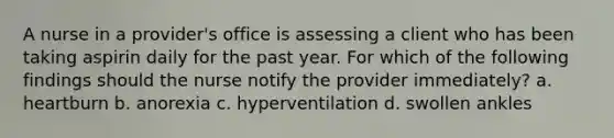 A nurse in a provider's office is assessing a client who has been taking aspirin daily for the past year. For which of the following findings should the nurse notify the provider immediately? a. heartburn b. anorexia c. hyperventilation d. swollen ankles