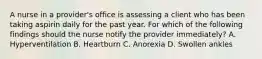 A nurse in a provider's office is assessing a client who has been taking aspirin daily for the past year. For which of the following findings should the nurse notify the provider immediately? A. Hyperventilation B. Heartburn C. Anorexia D. Swollen ankles