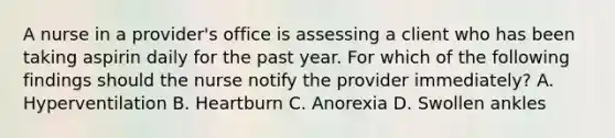 A nurse in a provider's office is assessing a client who has been taking aspirin daily for the past year. For which of the following findings should the nurse notify the provider immediately? A. Hyperventilation B. Heartburn C. Anorexia D. Swollen ankles