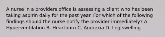 A nurse in a providers office is assessing a client who has been taking aspirin daily for the past year. For which of the following findings should the nurse notify the provider immediately? A. Hyperventilation B. Heartburn C. Anorexia D. Leg swelling