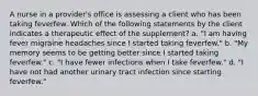 A nurse in a provider's office is assessing a client who has been taking feverfew. Which of the following statements by the client indicates a therapeutic effect of the supplement? a. "I am having fever migraine headaches since I started taking feverfew." b. "My memory seems to be getting better since I started taking feverfew." c. "I have fewer infections when I take feverfew." d. "I have not had another urinary tract infection since starting feverfew."