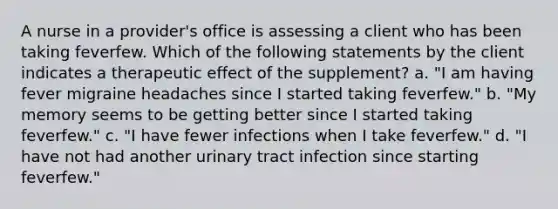 A nurse in a provider's office is assessing a client who has been taking feverfew. Which of the following statements by the client indicates a therapeutic effect of the supplement? a. "I am having fever migraine headaches since I started taking feverfew." b. "My memory seems to be getting better since I started taking feverfew." c. "I have fewer infections when I take feverfew." d. "I have not had another urinary tract infection since starting feverfew."