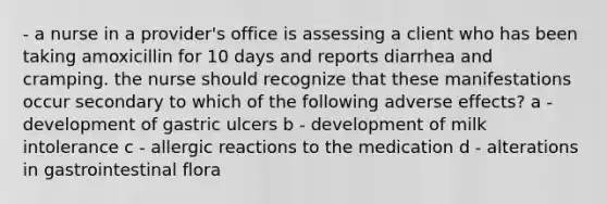 - a nurse in a provider's office is assessing a client who has been taking amoxicillin for 10 days and reports diarrhea and cramping. the nurse should recognize that these manifestations occur secondary to which of the following adverse effects? a - development of gastric ulcers b - development of milk intolerance c - allergic reactions to the medication d - alterations in gastrointestinal flora