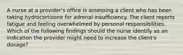 A nurse at a provider's office is assessing a client who has been taking hydrocortisone for adrenal insufficiency. The client reports fatigue and feeling overwhelmed by personal responsibilities. Which of the following findings should the nurse identify as an indication the provider might need to increase the client's dosage?