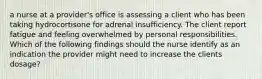 a nurse at a provider's office is assessing a client who has been taking hydrocortisone for adrenal insufficiency. The client report fatigue and feeling overwhelmed by personal responsibilities. Which of the following findings should the nurse identify as an indication the provider might need to increase the clients dosage?