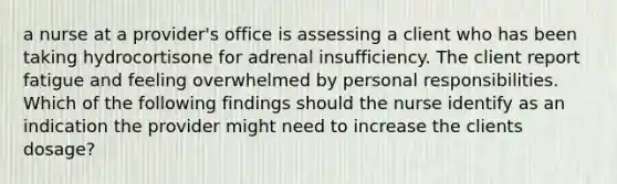 a nurse at a provider's office is assessing a client who has been taking hydrocortisone for adrenal insufficiency. The client report fatigue and feeling overwhelmed by personal responsibilities. Which of the following findings should the nurse identify as an indication the provider might need to increase the clients dosage?